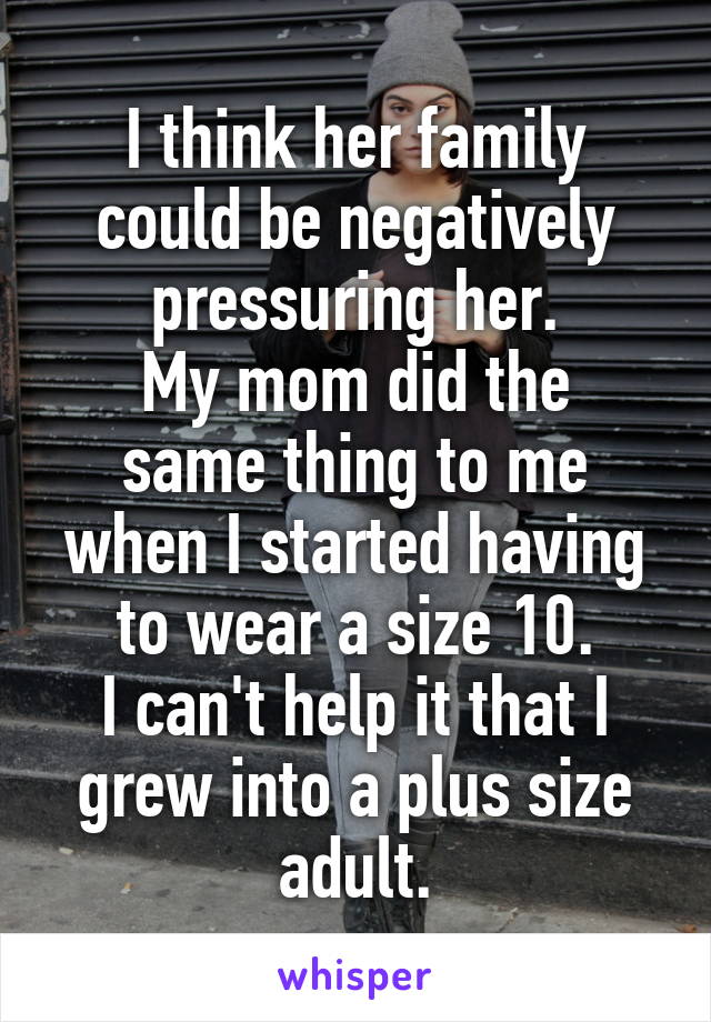 I think her family could be negatively pressuring her.
My mom did the same thing to me when I started having to wear a size 10.
I can't help it that I grew into a plus size adult.