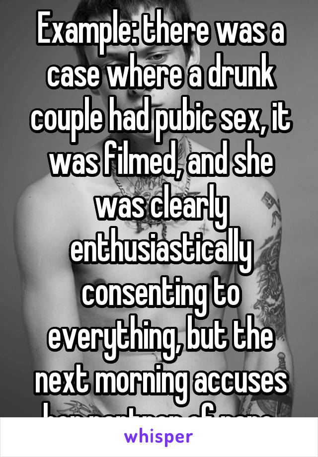 Example: there was a case where a drunk couple had pubic sex, it was filmed, and she was clearly enthusiastically consenting to everything, but the next morning accuses her partner of rape.