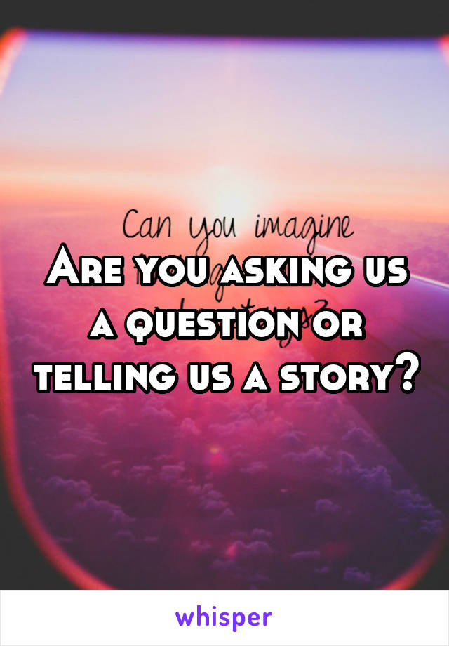 Are you asking us a question or telling us a story?