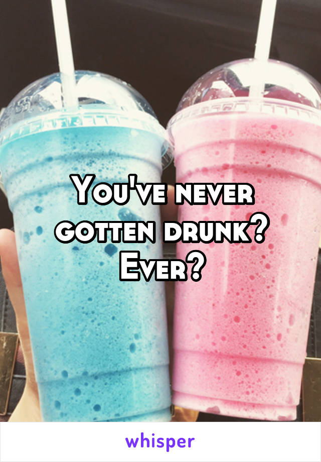 You've never gotten drunk? Ever?