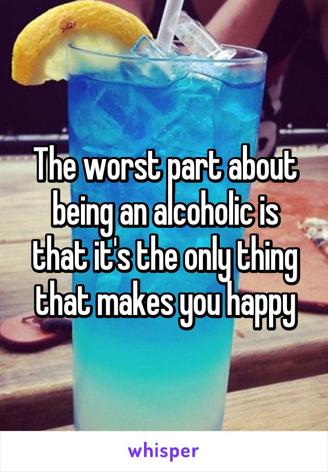 The worst part about being an alcoholic is that it's the only thing that makes you happy