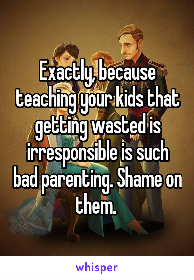 Exactly, because teaching your kids that getting wasted is irresponsible is such bad parenting. Shame on them. 