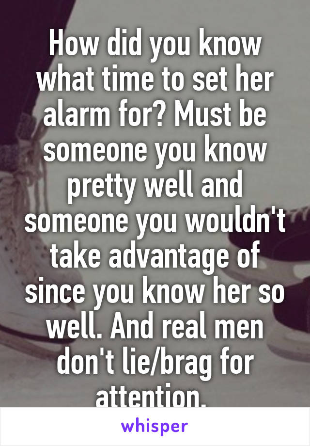 How did you know what time to set her alarm for? Must be someone you know pretty well and someone you wouldn't take advantage of since you know her so well. And real men don't lie/brag for attention. 