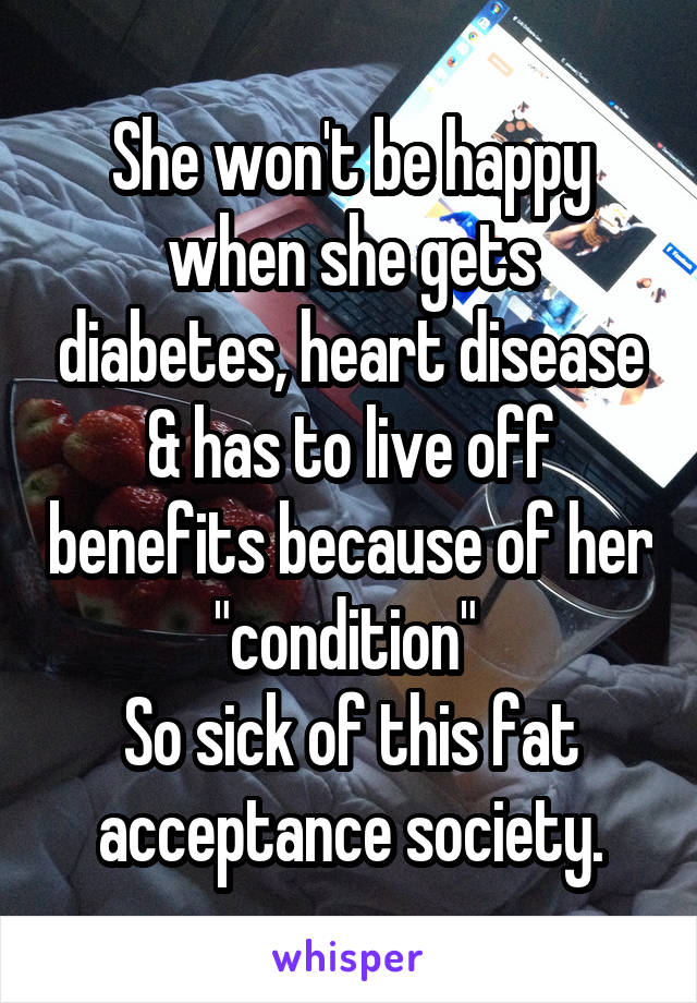 She won't be happy when she gets diabetes, heart disease & has to live off benefits because of her "condition" 
So sick of this fat acceptance society.