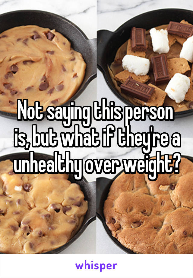 Not saying this person  is, but what if they're a unhealthy over weight?