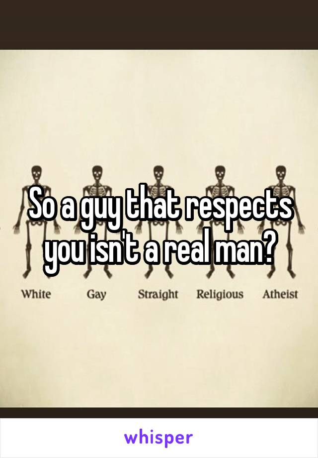 So a guy that respects you isn't a real man?