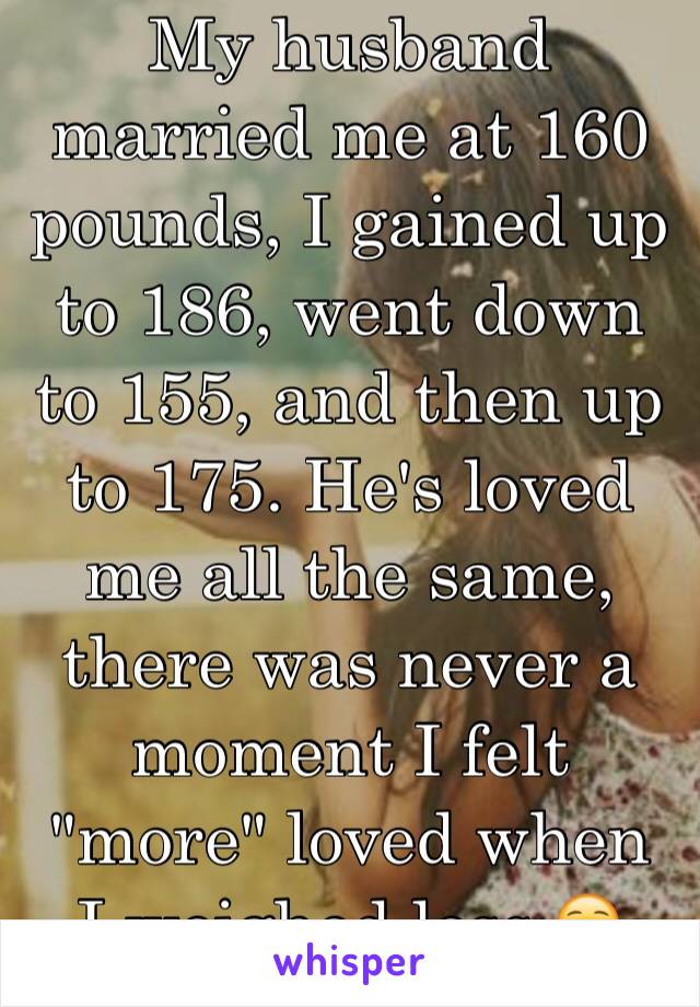 My husband married me at 160 pounds, I gained up to 186, went down to 155, and then up to 175. He's loved me all the same, there was never a moment I felt "more" loved when  I weighed less ☺️ 23/F