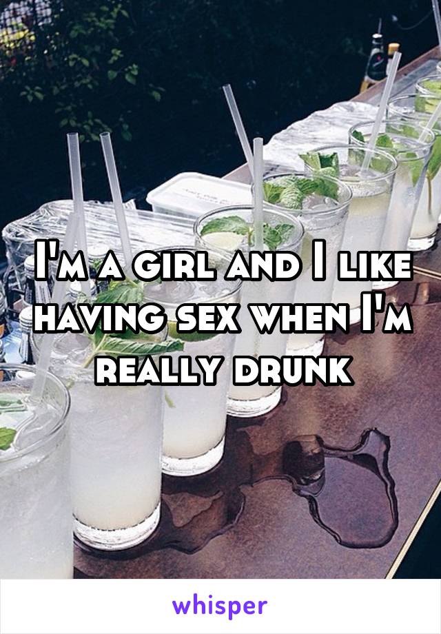 I'm a girl and I like having sex when I'm really drunk