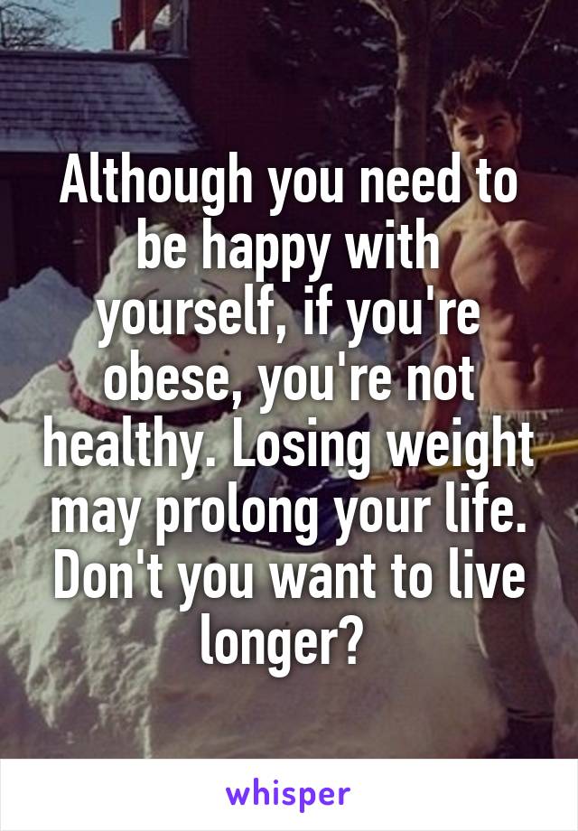 Although you need to be happy with yourself, if you're obese, you're not healthy. Losing weight may prolong your life. Don't you want to live longer? 