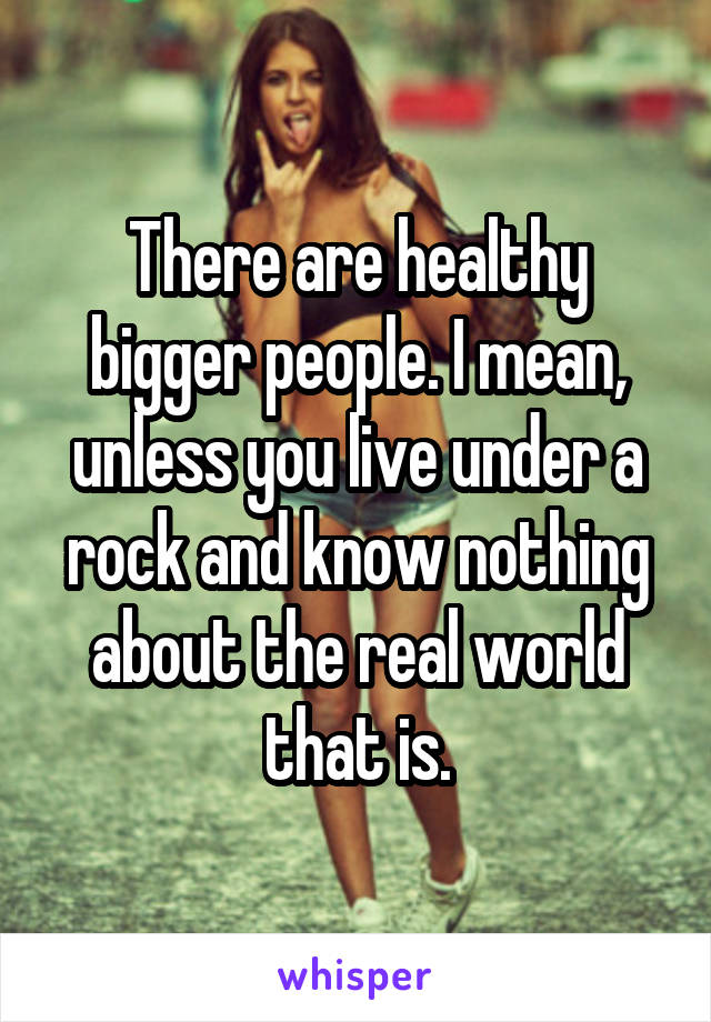 There are healthy bigger people. I mean, unless you live under a rock and know nothing about the real world that is.