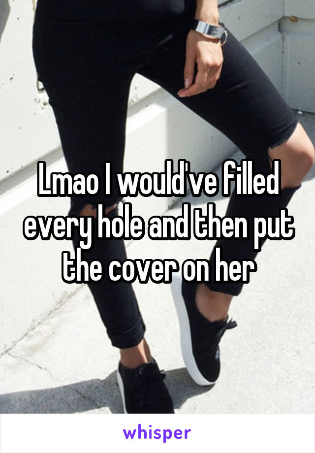 Lmao I would've filled every hole and then put the cover on her