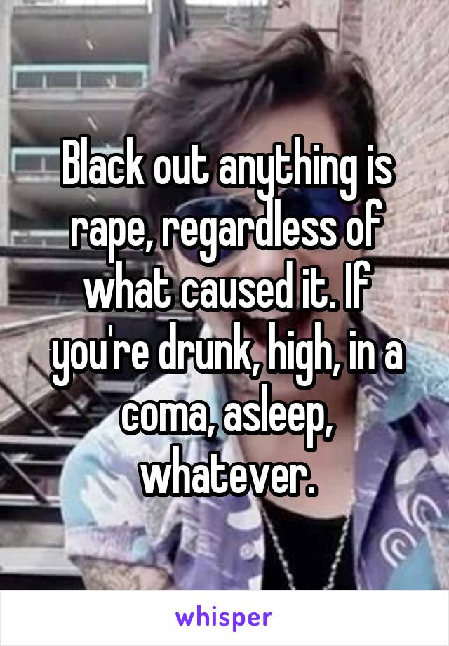 Black out anything is rape, regardless of what caused it. If you're drunk, high, in a coma, asleep, whatever.