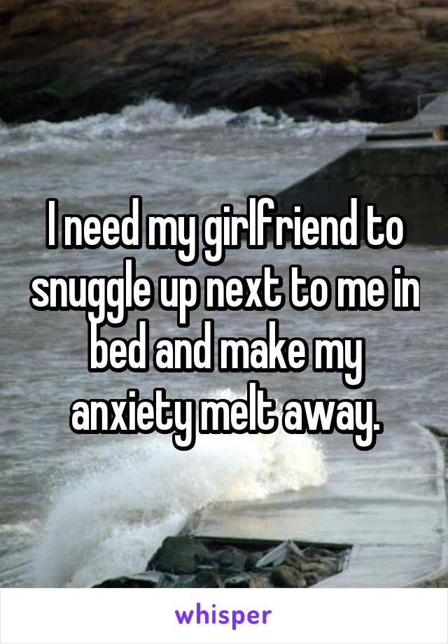 I need my girlfriend to snuggle up next to me in bed and make my anxiety melt away.