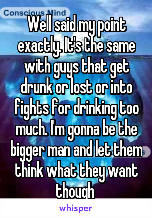 Well said my point exactly. It's the same with guys that get drunk or lost or into fights for drinking too much. I'm gonna be the bigger man and let them think what they want though 