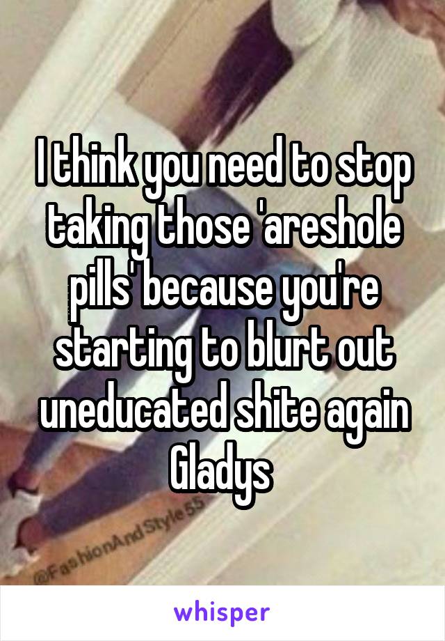 I think you need to stop taking those 'areshole pills' because you're starting to blurt out uneducated shite again Gladys 