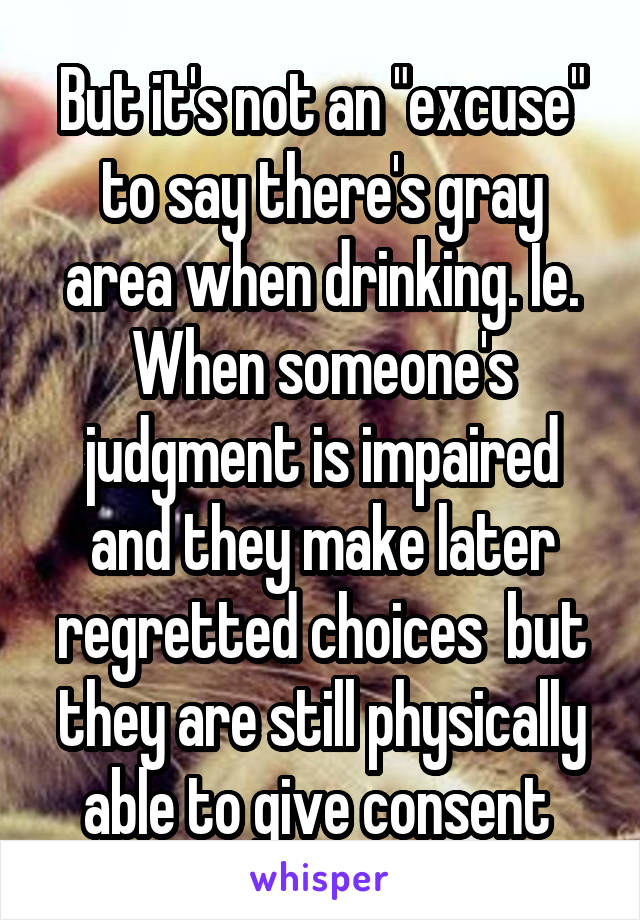 But it's not an "excuse" to say there's gray area when drinking. Ie. When someone's judgment is impaired and they make later regretted choices  but they are still physically able to give consent 