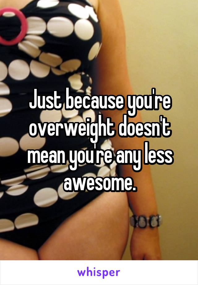 Just because you're overweight doesn't mean you're any less awesome.