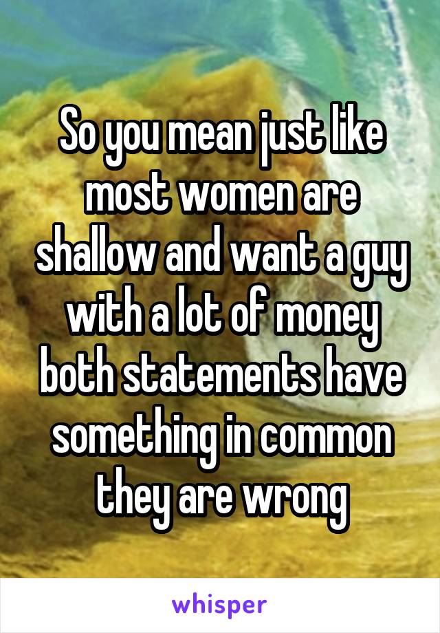 So you mean just like most women are shallow and want a guy with a lot of money both statements have something in common they are wrong