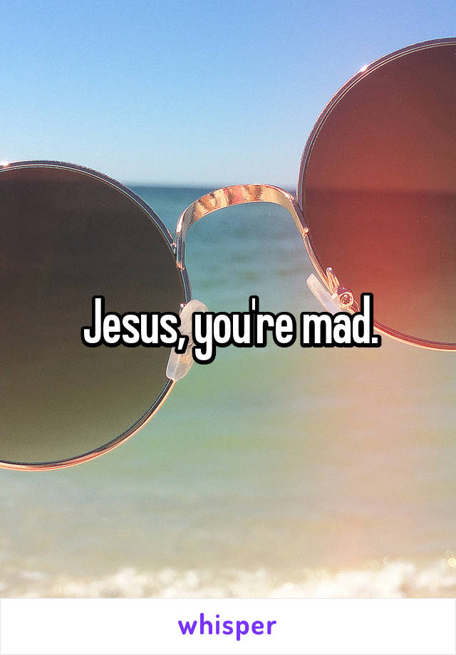 Jesus, you're mad.