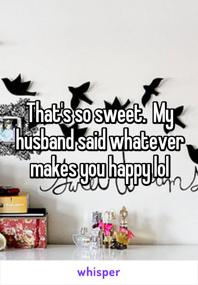 That's so sweet.  My husband said whatever makes you happy lol