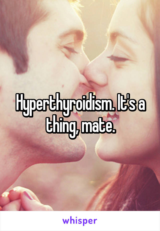 Hyperthyroidism. It's a thing, mate.