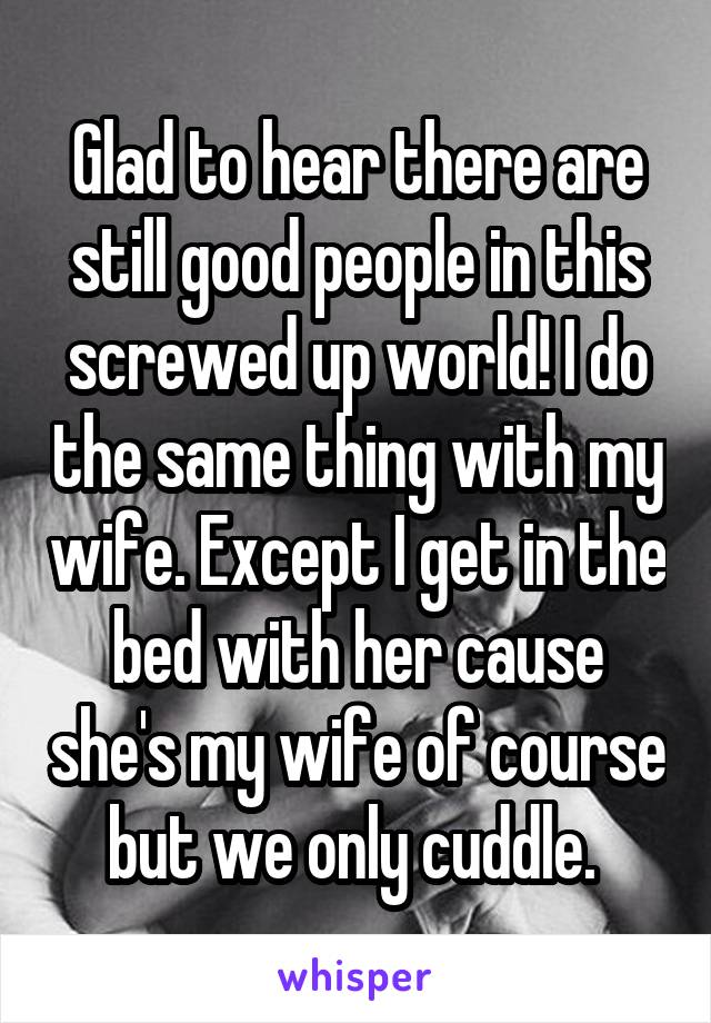 Glad to hear there are still good people in this screwed up world! I do the same thing with my wife. Except I get in the bed with her cause she's my wife of course but we only cuddle. 