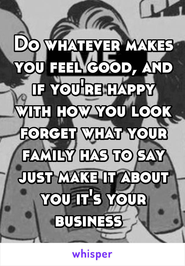 Do whatever makes you feel good, and if you're happy with how you look forget what your family has to say just make it about you it's your business  