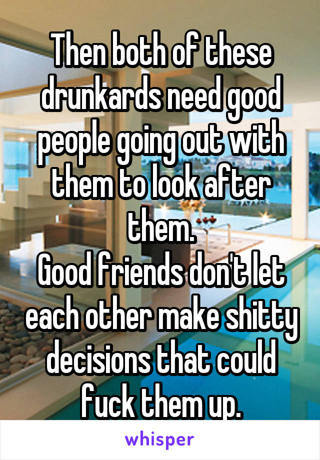 Then both of these drunkards need good people going out with them to look after them.
Good friends don't let each other make shitty decisions that could fuck them up.