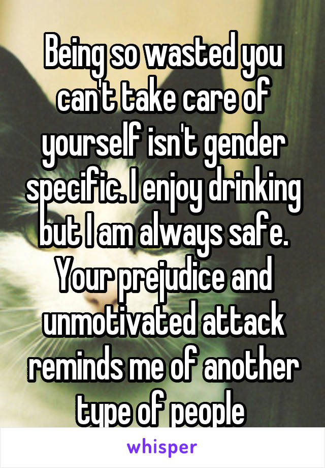 Being so wasted you can't take care of yourself isn't gender specific. I enjoy drinking but I am always safe. Your prejudice and unmotivated attack reminds me of another type of people 