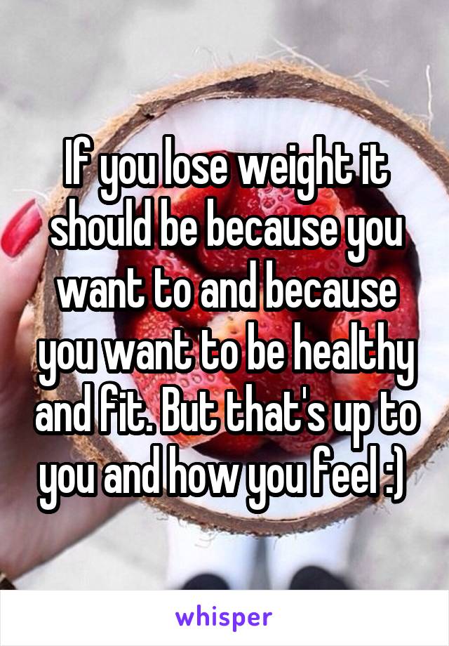 If you lose weight it should be because you want to and because you want to be healthy and fit. But that's up to you and how you feel :) 