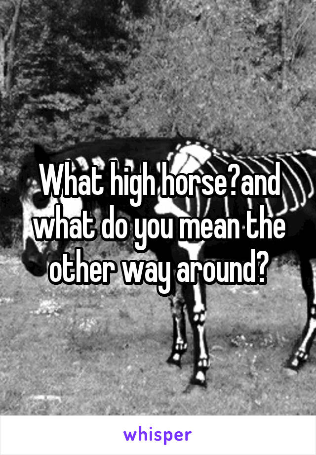 What high horse?and what do you mean the other way around?