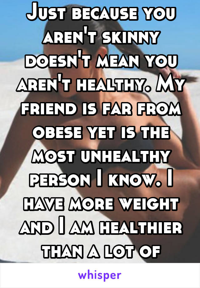 Just because you aren't skinny doesn't mean you aren't healthy. My friend is far from obese yet is the most unhealthy person I know. I have more weight and I am healthier than a lot of people I know