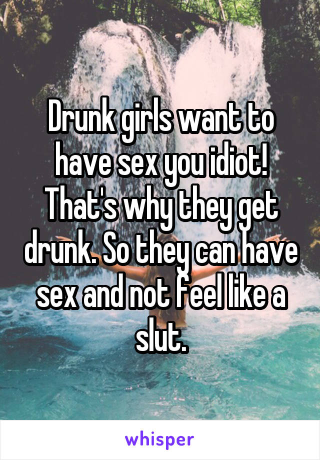 Drunk girls want to have sex you idiot! That's why they get drunk. So they can have sex and not feel like a slut.