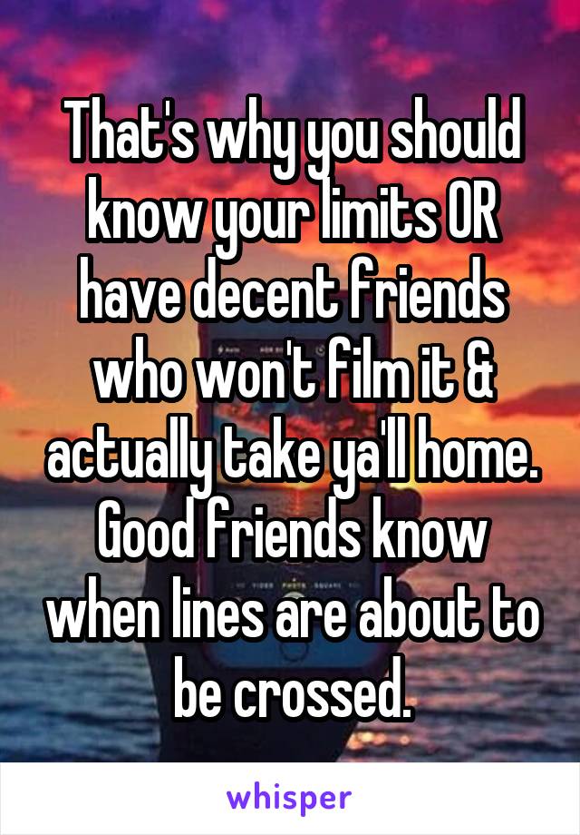 That's why you should know your limits OR have decent friends who won't film it & actually take ya'll home.
Good friends know when lines are about to be crossed.