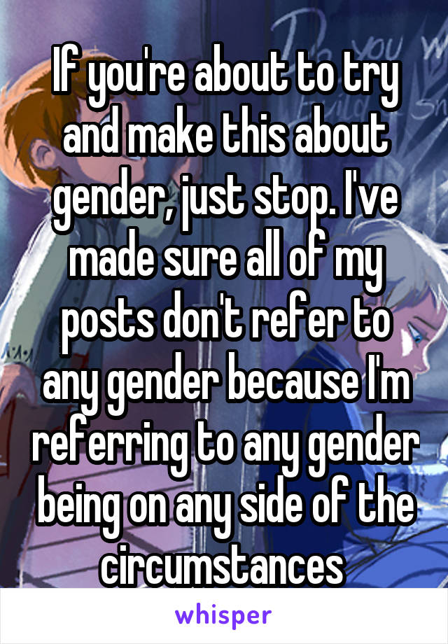 If you're about to try and make this about gender, just stop. I've made sure all of my posts don't refer to any gender because I'm referring to any gender being on any side of the circumstances 