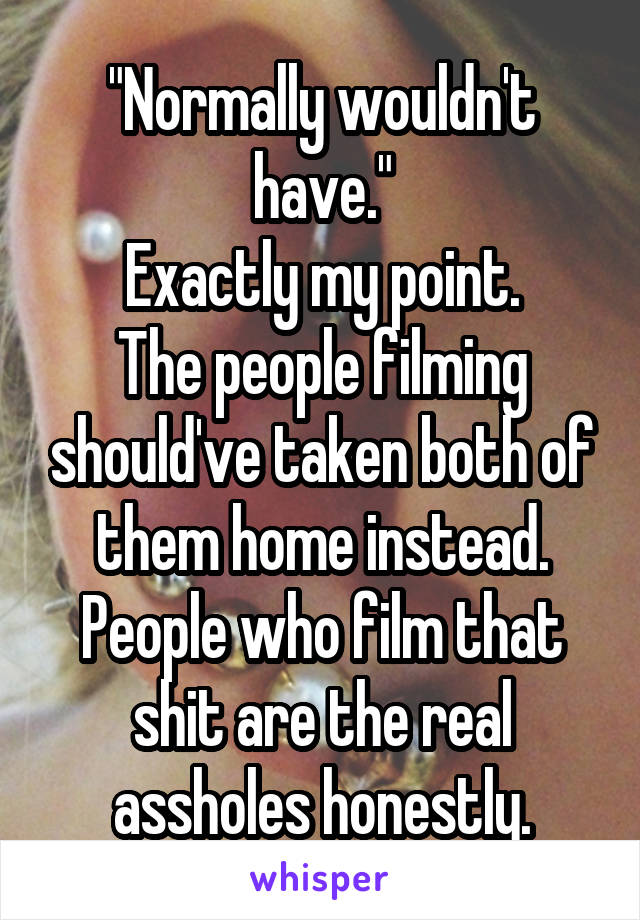 "Normally wouldn't have."
Exactly my point.
The people filming should've taken both of them home instead.
People who film that shit are the real assholes honestly.