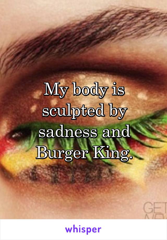 My body is sculpted by sadness and Burger King.