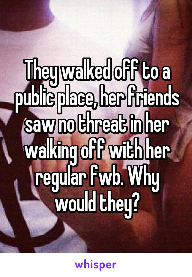 They walked off to a public place, her friends saw no threat in her walking off with her regular fwb. Why would they?