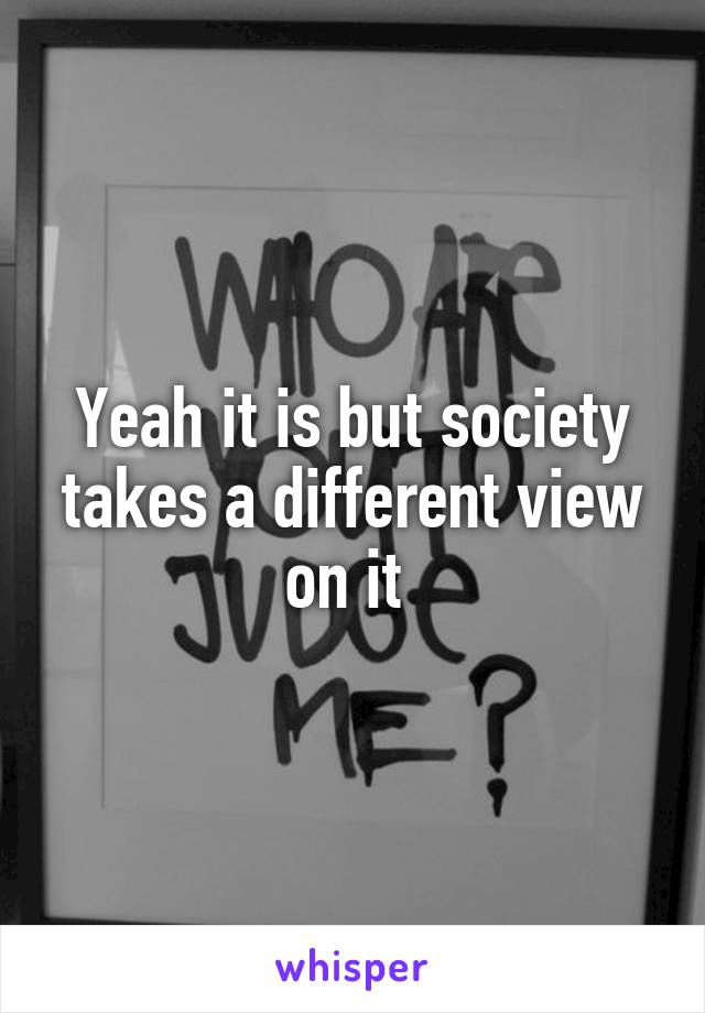 Yeah it is but society takes a different view on it 