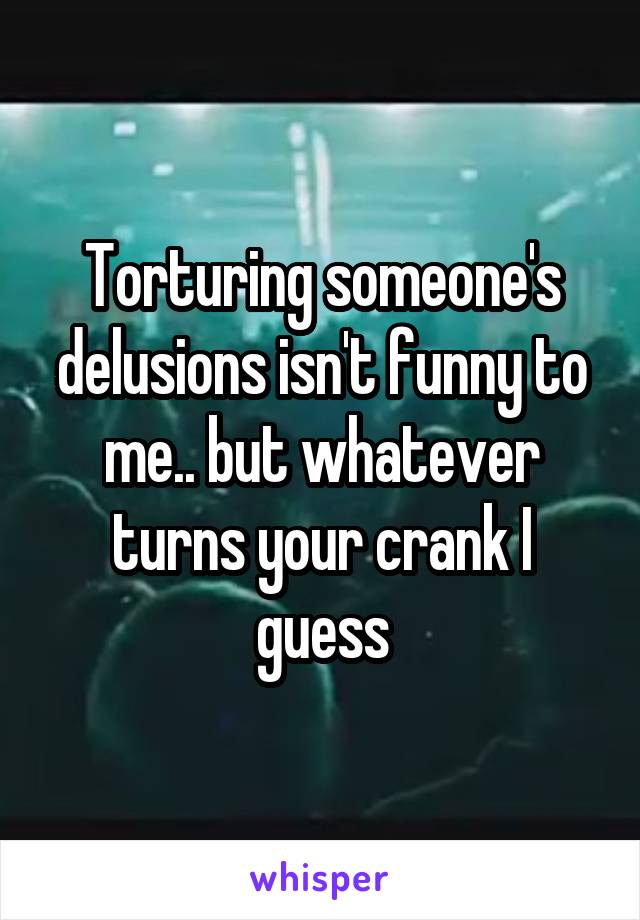 Torturing someone's delusions isn't funny to me.. but whatever turns your crank I guess