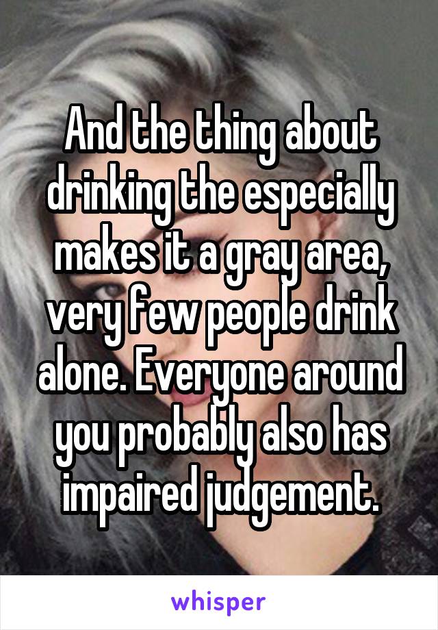 And the thing about drinking the especially makes it a gray area, very few people drink alone. Everyone around you probably also has impaired judgement.