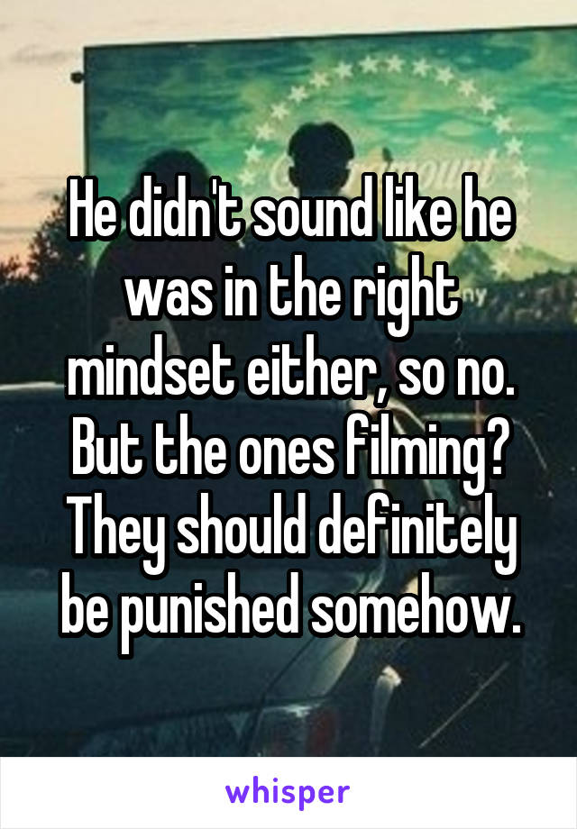 He didn't sound like he was in the right mindset either, so no.
But the ones filming?
They should definitely be punished somehow.