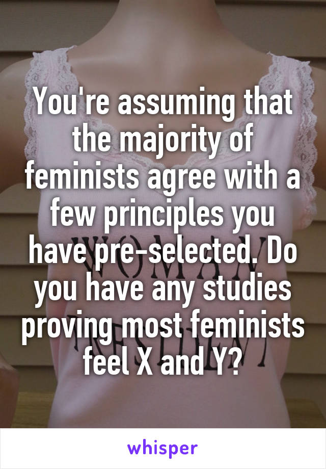 You're assuming that the majority of feminists agree with a few principles you have pre-selected. Do you have any studies proving most feminists feel X and Y?