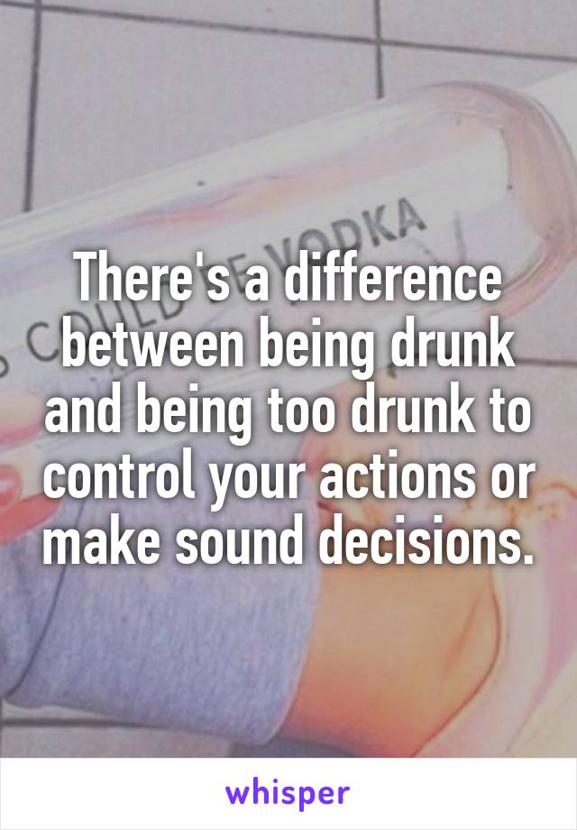 There's a difference between being drunk and being too drunk to control your actions or make sound decisions.