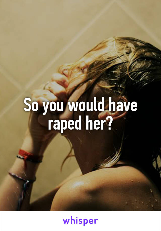 So you would have raped her?