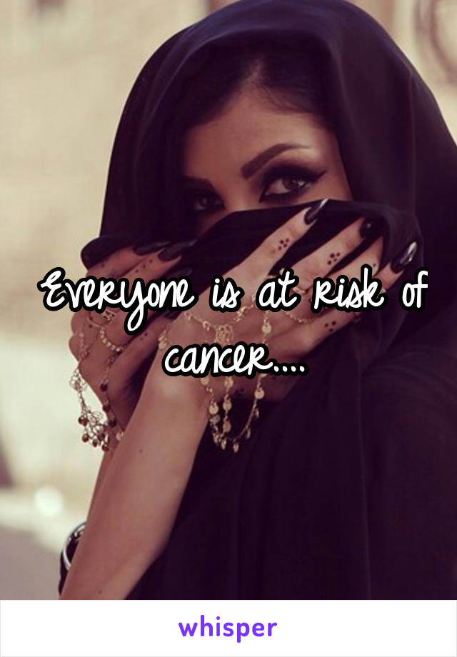 Everyone is at risk of cancer....