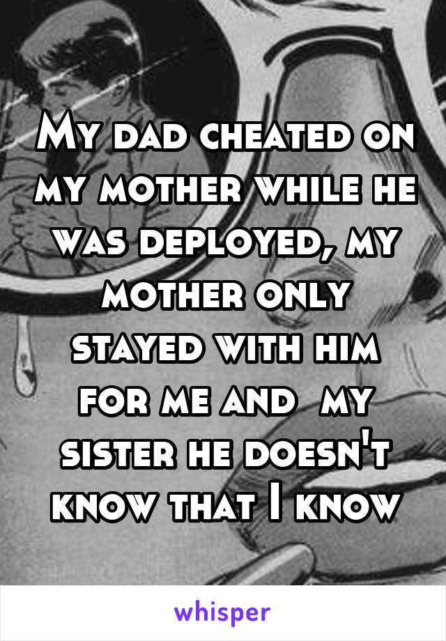 My dad cheated on my mother while he was deployed, my mother only stayed with him for me and  my sister he doesn't know that I know