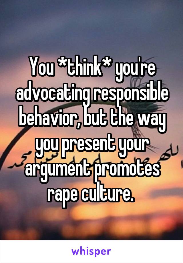 You *think* you're advocating responsible behavior, but the way you present your argument promotes rape culture. 