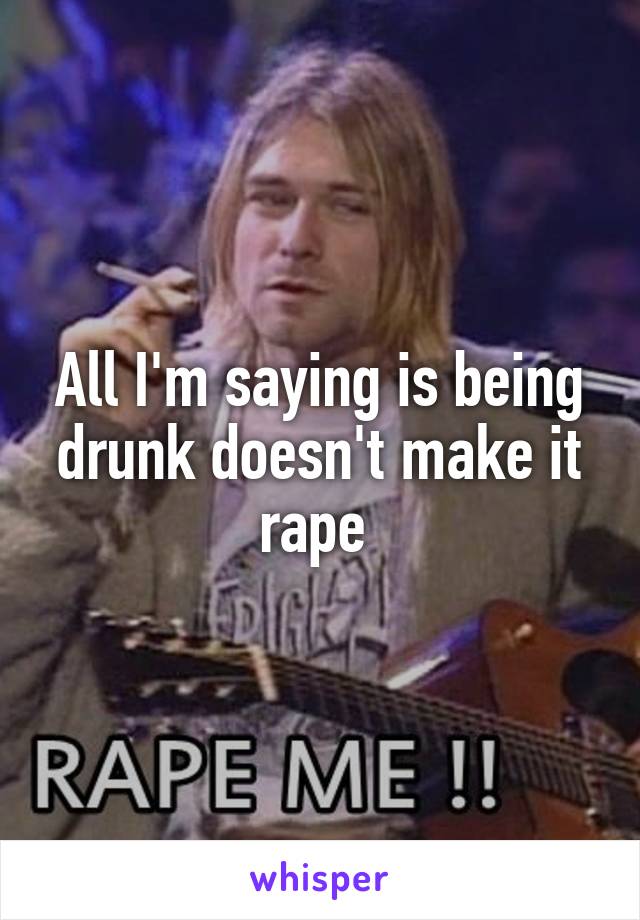 All I'm saying is being drunk doesn't make it rape 