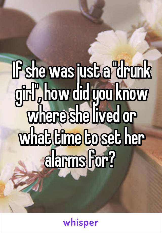 If she was just a "drunk girl", how did you know where she lived or what time to set her alarms for? 